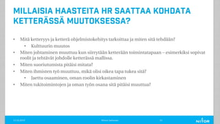 Millaisia haasteita HR saattaa kohdata
ketterässä muutoksessa?
• Mitä ketteryys ja ketterä ohjelmistokehitys tarkoittaa ja miten sitä tehdään?
• Kulttuurin muutos
• Miten johtaminen muuttuu kun siirrytään ketterään toimintatapaan – esimerkiksi sopivat
roolit ja tehtävät johdolle ketterässä mallissa.
• Miten suoriutumista pitäisi mitata?
• Miten ihmisten työ muuttuu, mikä olisi oikea tapa tukea sitä?
• Jaettu osaaminen, oman roolin kirkastaminen
• Miten tukitoimintojen ja oman työn osana sitä pitäisi muuttua?
11.12.2019 Minna Janhonen 21
 