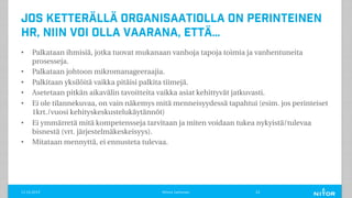 Jos ketterällä organisaatiolla on perinteinen
HR, niin voi olla vaarana, että…
• Palkataan ihmisiä, jotka tuovat mukanaan vanhoja tapoja toimia ja vanhentuneita
prosesseja.
• Palkataan johtoon mikromanageeraajia.
• Palkitaan yksilöitä vaikka pitäisi palkita tiimejä.
• Asetetaan pitkän aikavälin tavoitteita vaikka asiat kehittyvät jatkuvasti.
• Ei ole tilannekuvaa, on vain näkemys mitä menneisyydessä tapahtui (esim. jos perinteiset
1krt./vuosi kehityskeskustelukäytännöt)
• Ei ymmärretä mitä kompetensseja tarvitaan ja miten voidaan tukea nykyistä/tulevaa
bisnestä (vrt. järjestelmäkeskeisyys).
• Mitataan mennyttä, ei ennusteta tulevaa.
11.12.2019 Minna Janhonen 22
 