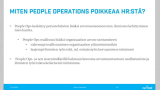 Miten People Operations poikkeaa HR:stä?
• People Ops keskittyy perustehtävien lisäksi arvontuotantoon mm. ihmisten kehittymisen
tuen kautta.
• People Ops osallistuu lisäksi organisaation arvon tuottamiseen
• vahvempi osallistuminen organisaation ydintoimintoihin
• laajempi ihmisten työn tuki, ml. esimiestyön korvaamisen toiminnot
• People Ops- ja sen sisarnimikkeillä halutaan korostaa arvontuontantoon osallistumista ja
ihmisten työn tukea keskeisenä toimintona.
11.12.2019 Minna Janhonen 23
 