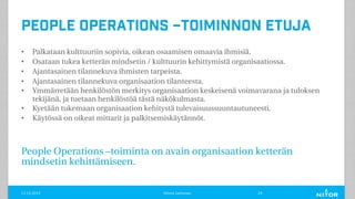 People Operations –toiminnon etuja
• Palkataan kulttuuriin sopivia, oikean osaamisen omaavia ihmisiä.
• Osataan tukea ketterän mindsetin / kulttuurin kehittymistä organisaatiossa.
• Ajantasainen tilannekuva ihmisten tarpeista.
• Ajantasainen tilannekuva organisaation tilanteesta.
• Ymmärretään henkilöstön merkitys organisaation keskeisenä voimavarana ja tuloksen
tekijänä, ja tuetaan henkilöstöä tästä näkökulmasta.
• Kyetään tukemaan organisaation kehitystä tulevaisuussuuntautuneesti.
• Käytössä on oikeat mittarit ja palkitsemiskäytännöt.
People Operations –toiminta on avain organisaation ketterän
mindsetin kehittämiseen.
11.12.2019 Minna Janhonen 24
 