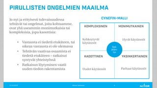 Pirullisten ongelmien maailma
Jo nyt ja erityisesti tulevaisuudessa
tehtävät tai ongelmat, joita kohtaamme,
ovat yhä useammin monimutkaisia tai
kompleksisia, jopa kaoottisia:
• Vastausta ei tiedetä etukäteen, tai
oikeaa vastausta ei ole olemassa
• Tehtävän vaativaa osaamista ei
tiedetä etukäteen – ratkaisut
syntyvät yhteistyössä
• Ratkaisun löytyminen vaatii
uuden tiedon rakentamista
11.12.2019 Minna Janhonen 6
Epä-
järjes-
tys
Kompleksinen
Yksinkertainen
Monimutkainen
Kaoottinen
Parhaat käytännöt
Hyvät käytännötKehkeytyvät
käytännöt
Uudet käytännöt
CYNefin-malli
 