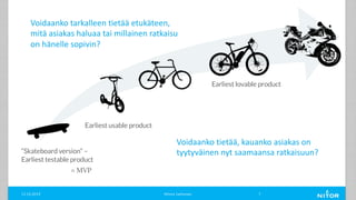 “Skateboard version” –
Earliest testable product
Earliest usable product
Earliest lovable product
Minna Janhonen 711.12.2019
= MVP
Voidaanko tarkalleen tietää etukäteen,
mitä asiakas haluaa tai millainen ratkaisu
on hänelle sopivin?
Voidaanko tietää, kauanko asiakas on
tyytyväinen nyt saamaansa ratkaisuun?
 