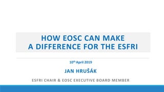 HOW EOSC CAN MAKE
A DIFFERENCE FOR THE ESFRI
JAN HRUŠÁK
ESFRI CHAIR & EOSC EXECUTIVE BOARD MEMBER
10th April 2019
 