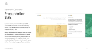 9
Supernova Lending creates the industry’s only fully-
automated & customizable securities-based lending
solution. I was VP of Marketing and Product Design at
Supernova for over 3 years.
Most of the dev team is in Changsha, China. This includes
the front-end team. I created this document to clearly
communicate the design specs of the project, with the
intention of translating it to simplified Chinese. Using
moodbards and wireframes, my intention was to update
the look of our product using gameification principles.
Presentation
Skills
Net Worth Calculator
Toptal Portfolio
 