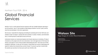 12
Northern Trust is a multi-national financial institution with over 16,000 employees operating in
over 30 countries. I was 2nd Vice President of Web Design at Norther Trust for 2 years, and the
only front-end developer in the entire organization.
Not only was I responsible for designing and building the marketing site for their FGR funds, but I
needed to make it bi-lingual. I worked with team members in London, Frankfurt, and Amsterdam
over a 3-month period to create both versions of the site.
Institutional investors are notoriously skeptical and virtually impervious to marketing. The big UI
innovations on this project were the micro-interactions. Due to the legal nature of the funds, the
advisors must agree to Terms of Service before downloading each PDF. There were over 30 files
available for download. To stop user from leaving, I moved away from onerous modal popup and
opted for tooltips that contained those controls instead. I’m proud to say that, 6 months after
this website was launched, the funds were worth over $4 billion USD.
Global Financial
Services
Northern Trust FGR - 2014
Toptal Portfolio
 
