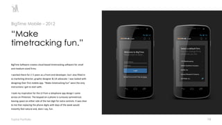 16
BigTime Software creates cloud-based timetracking software for small
and medium-sized firms.
I worked there for 2 ½ years as a front-end developer, but I also filled-in
as marketing director, graphic designer & UX advocate. I was tasked with
designing their first mobile app. “Make timetracking fun” were the only
instructions I got to start with.
I took my inspiration for the UI from a telephone app design I came
across on Pinterest. The keypad on a phone is curiously symmetrical,
leaving space on either side of the last digit for extra controls. It was clear
to me that replacing the phone digits with days of the week would
instantly feel natural and, dare I say, fun.
“Make
timetracking fun.”
BigTime Mobile – 2012
Toptal Portfolio
 