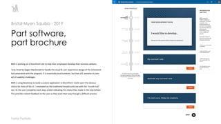 3
BMS is working on a SharePoint site to help their employees develop their business skillsets.
I was hired by Gagen MacDonald to handle the visual & user experience design of the interactive
tool associated with the program. It is essentially brochureware, but that still presents its own
set of usability challenges.
BMS is using Bootstrap to build a custom application in SharePoint. Cards were the obvious
choice for most of the UI. I innovated on the traditional breadcrumb nav with the “crumb trail”
nav. As the user completes each step, a label indicating the choice they made in the step before.
This provides instant feedback to the user as they work their way through a difficult process.
Part software,
part brochure
Bristol-Myers Squibb - 2019
Toptal Portfolio
 