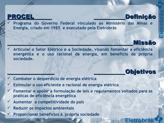  Programa do Governo Federal vinculado ao Ministério das Minas e
Energia, criado em 1985 e executado pela Eletrobrás
 Articular o Setor Elétrico e a Sociedade, visando fomentar a eficiência
energética e o uso racional da energia, em benefício da própria
sociedade.
 Combater o desperdício de energia elétrica
 Estimular o uso eficiente e racional de energia elétrica
 Fomentar e apoiar a formulação de leis e regulamentos voltados para as
praticas de eficiência energética
 Aumentar a competitividade do país
 Reduzir os impactos ambientais
 Proporcionar benefícios à própria sociedade
PROCELPROCEL DefiniçãoDefinição
MissãoMissão
ObjetivosObjetivos
 