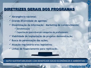  Abrangência nacional;
 Grande diversidade de agentes;
 Disseminação da informação – Marketing de convencimento;
 Sensibilização
 Capacitação (para diversas categorias de profissionais)
 Viabilidade de implantação de projetos demonstração;
 Busca da perenização das ações;
 Atuação regulatória e/ou legislativa;
 Linhas de financiamento para replicação.
AUTO-SUSTENTABILIDADE COM BENEFÍCIOS SOCIO-ECONÔMICOS E AMBIENTAISAUTO-SUSTENTABILIDADE COM BENEFÍCIOS SOCIO-ECONÔMICOS E AMBIENTAIS
DIRETRIZES GERAIS DOS PROGRAMASDIRETRIZES GERAIS DOS PROGRAMAS
 