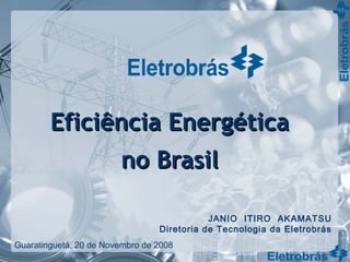 Eficiência EnergéticaEficiência Energética
no Brasilno Brasil
JANIO ITIRO AKAMATSU
Diretoria de Tecnologia da Eletrobrás
Guaratinguetá, 20 de Novembro de 2008
 