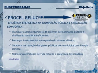 PROCEL RELUZ
EFICIÊNCIA ENERGÉTICA NA ILUMINAÇÃO PÚBLICA E SINALIZAÇÃO
SEMAFÓRICA
 Promover o desenvolvimento de sistemas de iluminação pública e
sinalização semafórica eficientes;
 Postergar investimentos na expansão do sistema elétrico;
 Colaborar na redução dos gastos públicos dos municípios com Energia
Elétrica;
 Melhorar as condições de vida noturna e segurança dos cidadãos.
resultados
SUBPROGRAMASSUBPROGRAMAS ObjetivosObjetivos
 