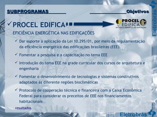 PROCEL EDIFICA
EFICIÊNCIA ENERGÉTICA NAS EDIFICAÇÕES
 Dar suporte a aplicação da Lei 10.295/01, por meio da regulamentação
da eficiência energética das edificações brasileiras (EEE)
 Fomentar a pesquisa e a capacitação no tema EEE
 Introdução do tema EEE na grade curricular dos cursos de arquitetura e
engenharia
 Fomentar o desenvolvimento de tecnologias e sistemas construtivos
adaptados às diferente regiões bioclimáticas
 Protocolo de cooperação técnica e financeira com a Caixa Econômica
Federal para considerar os preceitos de EEE nos financiamentos
habitacionais
resultados
SUBPROGRAMASSUBPROGRAMAS ObjetivosObjetivos
 
