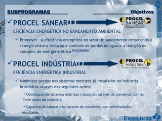 PROCEL SANEAR
EFICIÊNCIA ENERGÉTICA NO SANEAMENTO AMBIENTAL
 Promover a eficiência energética no setor de saneamento destacando a
sinergia entre a redução e controle de perdas de água e a redução do
consumo de energia elétrica.
PROCEL INDÚSTRIA
EFICIÊNCIA ENERGÉTICA INDUSTRIAL
 Minimizar perdas nos sistemas motrizes já instalados na indústria
brasileiras através das seguintes ações:
Otimização de sistemas motrizes industriais através de convênios com as
federações de indústria;
Capacitação laboratorial através de convênios com universidades.
resultados
resultados
SUBPROGRAMASSUBPROGRAMAS ObjetivosObjetivos
 