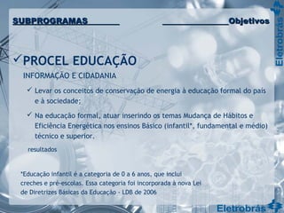 PROCEL EDUCAÇÃO
INFORMAÇÃO E CIDADANIA
 Levar os conceitos de conservação de energia à educação formal do país
e à sociedade;
 Na educação formal, atuar inserindo os temas Mudança de Hábitos e
Eficiência Energética nos ensinos Básico (infantil*, fundamental e médio)
técnico e superior.
resultados
SUBPROGRAMASSUBPROGRAMAS ObjetivosObjetivos
*Educação infantil é a categoria de 0 a 6 anos, que inclui
creches e pré-escolas. Essa categoria foi incorporada à nova Lei
de Diretrizes Básicas da Educação - LDB de 2006
 