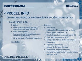  Portal PROCEL INFO
O que é:
 Centro de informação voltado
exclusivamente para o tema EE;
 Fácil acesso (web);
 Permanentemente atualizado, com
conteúdo qualificado;
 Livre acesso à informação (gratuito).
Oferece:
 Newsletter;
 Publicações Técnicas (teses, artigos,
livros, guias, relatórios...);
 Simuladores úteis para projetos de EE
 Relação dos agentes da área;
 Relação das Fontes de Financiamento
disponíveis;
 Legislação e Normas;
 Agenda de Cursos e Eventos;
 Indicadores da pesquisa (PPH);
 Ferramentas (escritórios virtuais, fórum,
pesquisa, chat).
PROCEL INFO
CENTRO BRASILEIRO DE INFORMAÇÃO EM EFICIÊNCIA ENERGÉTICA
www.procelinfo.com.brwww.procelinfo.com.br
resultados
SUBPROGRAMASSUBPROGRAMAS ObjetivosObjetivos
 