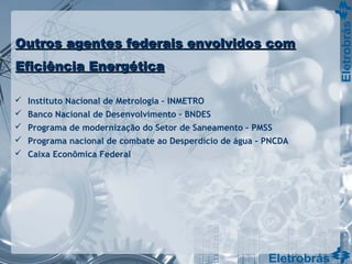 Outros agentes federais envolvidos comOutros agentes federais envolvidos com
Eficiência EnergéticaEficiência Energética
 Instituto Nacional de Metrologia – INMETRO
 Banco Nacional de Desenvolvimento – BNDES
 Programa de modernização do Setor de Saneamento – PMSS
 Programa nacional de combate ao Desperdício de água – PNCDA
 Caixa Econômica Federal
 