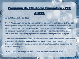 Programa de Eficiência Energética - PEEPrograma de Eficiência Energética - PEE
ANEELANEEL
Lei 9.991, de julho de 2000
Art. 1o
As concessionárias e permissionárias de serviços públicos de distribuição
de energia elétrica ficam obrigadas a aplicar, anualmente, o montante de, no
mínimo, setenta e cinco centésimos por cento de sua receita operacional líquida
em pesquisa e desenvolvimento do setor elétrico e, no mínimo, vinte e cinco
centésimos por cento em programas de eficiência energética no uso final...
I – até 31 de dezembro de 2005, os percentuais mínimos definidos no caput deste
artigo serão de cinqüenta centésimos por cento, tanto para pesquisa e
desenvolvimento, como para programas de eficiência energética na oferta e no
uso final da energia.
Lei nº 11.465, de março de 2007: I – até 31 de dezembro de 2010...
 