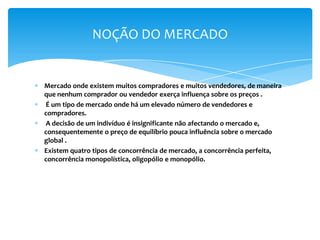 NOÇÃO DO MERCADO


Mercado onde existem muitos compradores e muitos vendedores, de maneira
que nenhum comprador ou vendedor exerça influença sobre os preços .
É um tipo de mercado onde há um elevado número de vendedores e
compradores.
A decisão de um indivíduo é insignificante não afectando o mercado e,
consequentemente o preço de equilíbrio pouca influência sobre o mercado
global .
Existem quatro tipos de concorrência de mercado, a concorrência perfeita,
concorrência monopolística, oligopólio e monopólio.
 