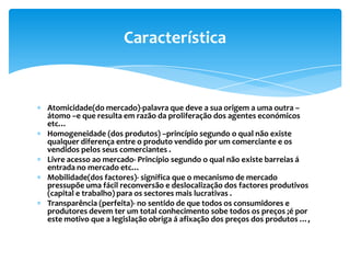 Característica


Atomicidade(do mercado)-palavra que deve a sua origem a uma outra –
átomo –e que resulta em razão da proliferação dos agentes económicos
etc…
Homogeneidade (dos produtos) –princípio segundo o qual não existe
qualquer diferença entre o produto vendido por um comerciante e os
vendidos pelos seus comerciantes .
Livre acesso ao mercado- Princípio segundo o qual não existe barreias á
entrada no mercado etc…
Mobilidade(dos factores)- significa que o mecanismo de mercado
pressupõe uma fácil reconversão e deslocalização dos factores produtivos
(capital e trabalho) para os sectores mais lucrativas .
Transparência (perfeita)- no sentido de que todos os consumidores e
produtores devem ter um total conhecimento sobe todos os preços ;é por
este motivo que a legislação obriga á afixação dos preços dos produtos …,
 