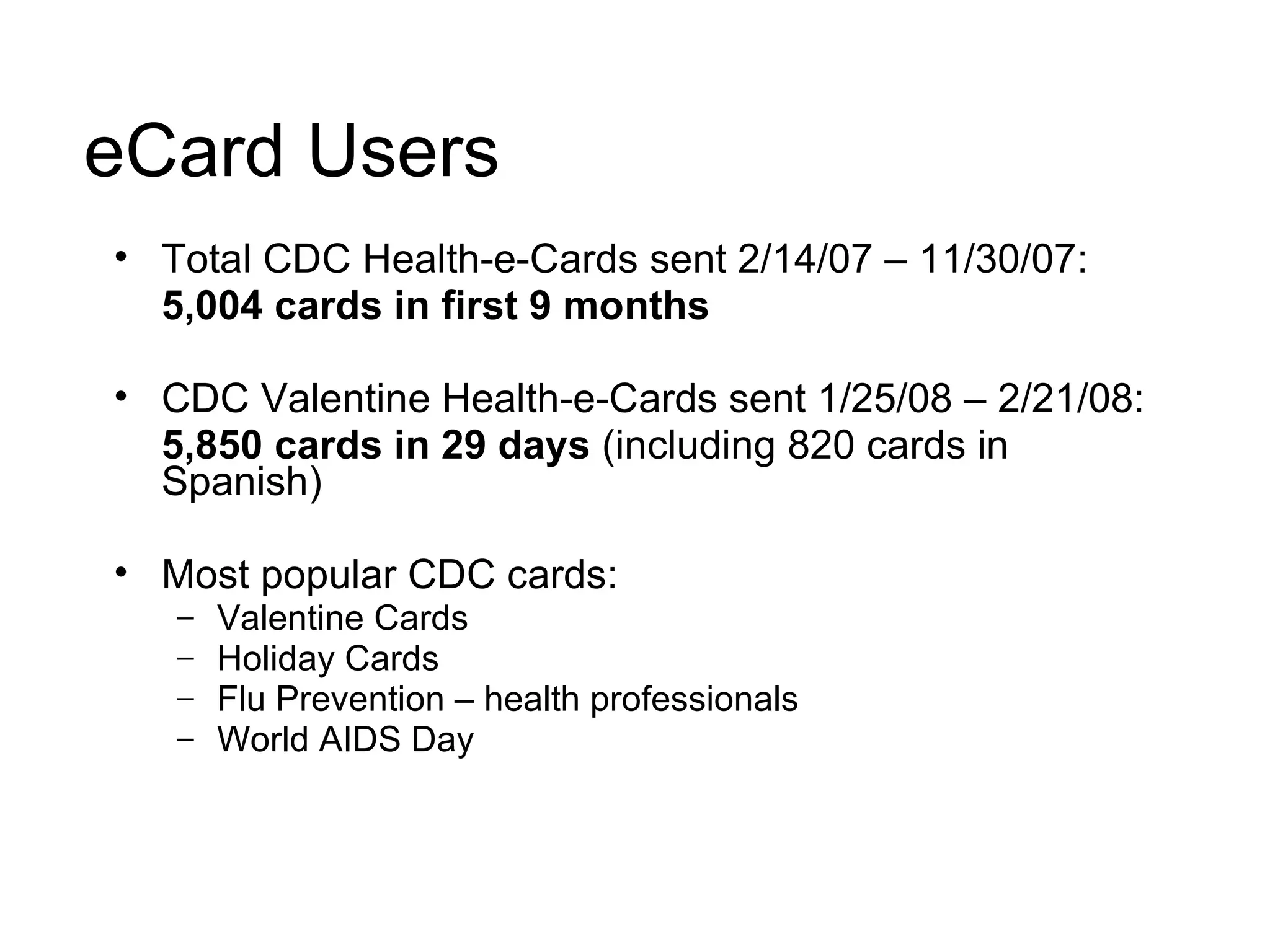 eCard Users Total CDC Health-e-Cards sent 2/14/07 – 11/30/07:  5,004 cards in first 9 months CDC Valentine Health-e-Cards sent 1/25/08 – 2/21/08:  5,850 cards in 29 days  (including 820 cards in Spanish) Most popular CDC cards: Valentine Cards Holiday Cards  Flu Prevention – health professionals World AIDS Day 