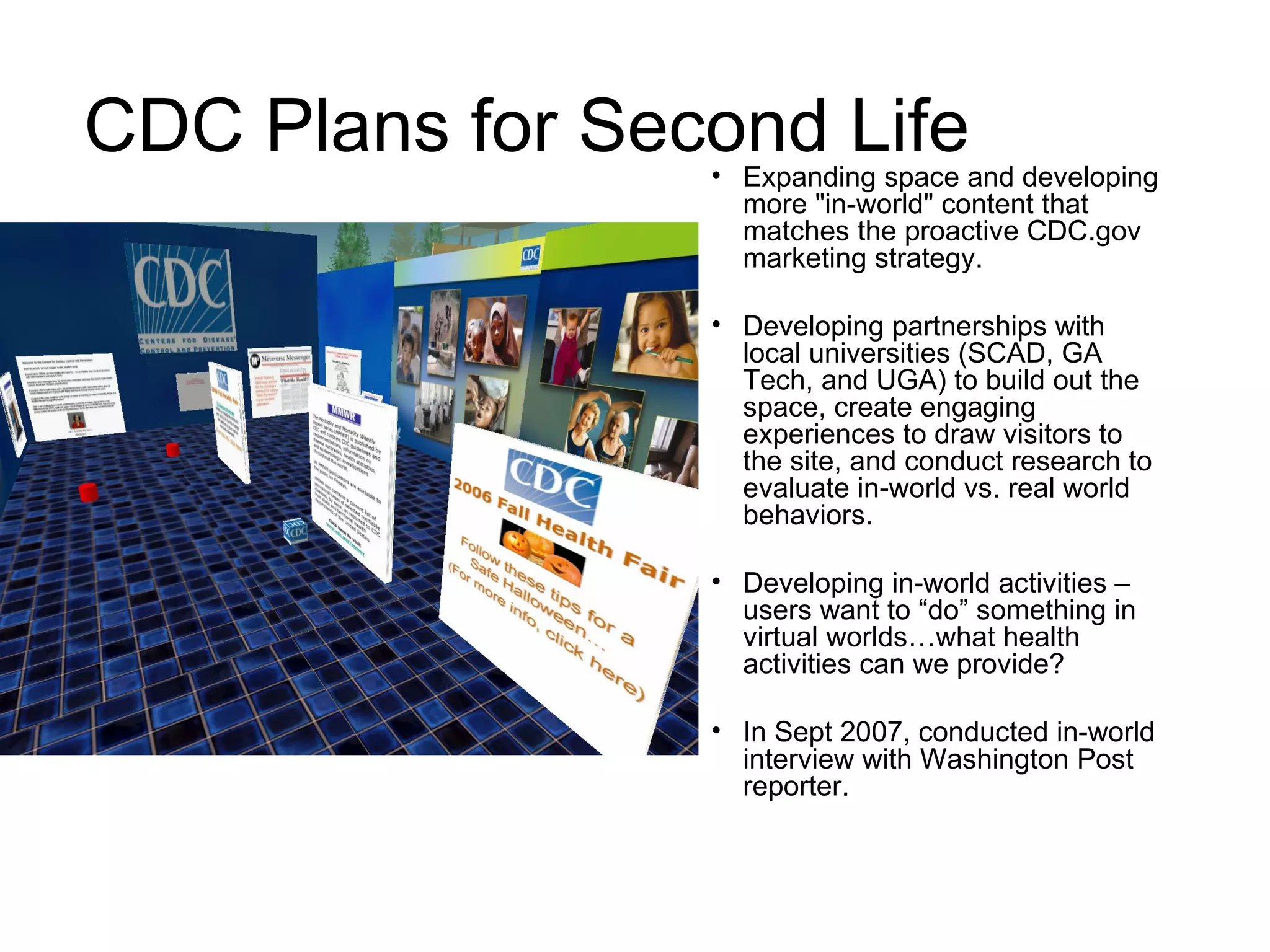 CDC Plans for Second Life Expanding space and developing more "in-world" content that matches the proactive CDC.gov marketing strategy.  Developing partnerships with local universities (SCAD, GA Tech, and UGA) to build out the space, create engaging experiences to draw visitors to the site, and conduct research to evaluate in-world vs. real world behaviors. Developing in-world activities – users want to “do” something in virtual worlds…what health activities can we provide? In Sept 2007, conducted in-world interview with Washington Post reporter. 