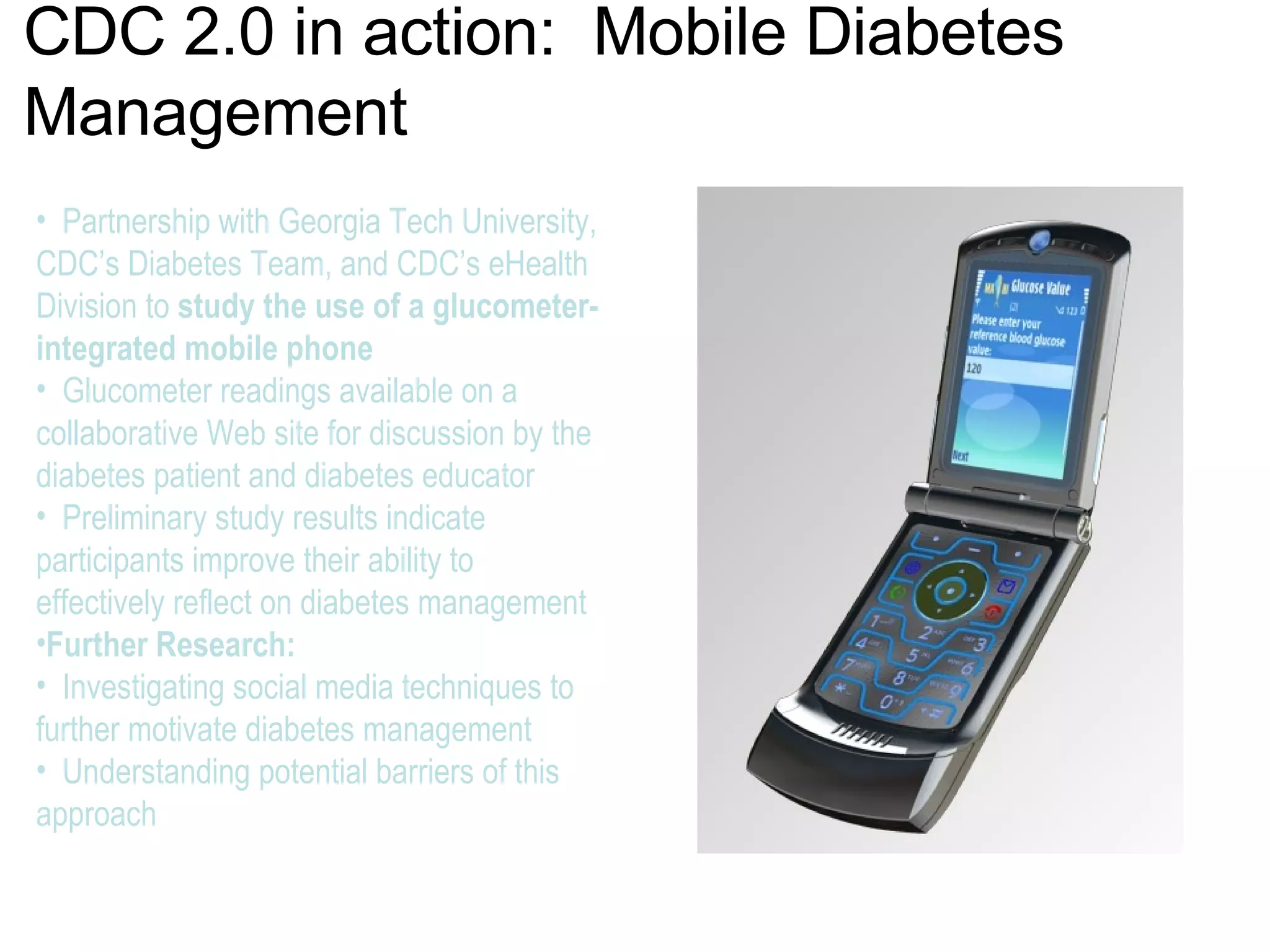 CDC 2.0 in action:  Mobile Diabetes Management Partnership with Georgia Tech University, CDC’s Diabetes Team, and CDC’s eHealth Division to  study the use of a glucometer- integrated mobile phone Glucometer readings available on a collaborative Web site for discussion by the diabetes patient and diabetes educator  Preliminary study results indicate participants improve their ability to effectively reflect on diabetes management  Further Research:  Investigating social media techniques to further motivate diabetes management  Understanding potential barriers of this approach 