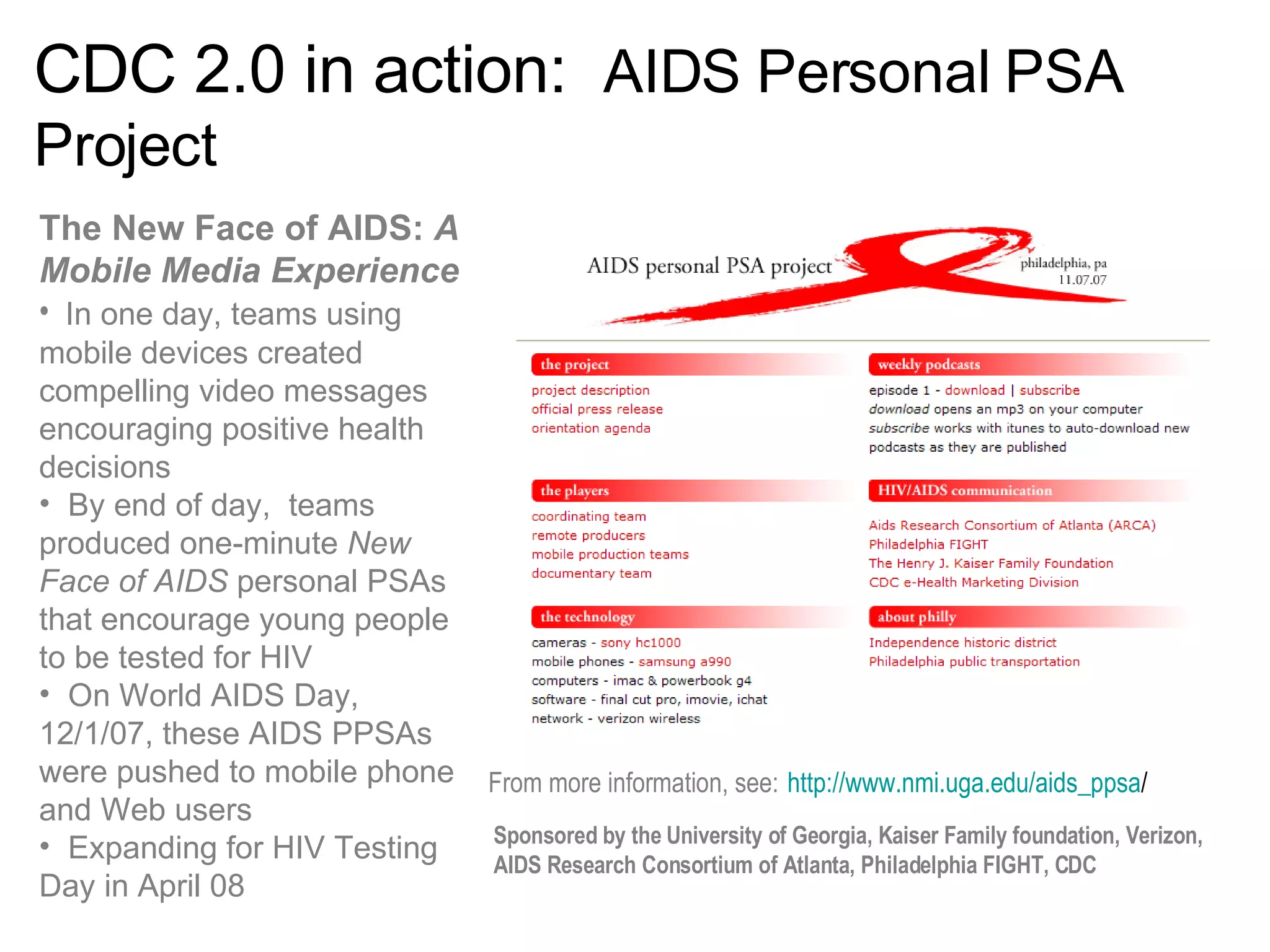 CDC 2.0 in action:  AIDS Personal PSA Project The New Face of AIDS:  A Mobile Media Experience   In one day, teams using mobile devices created compelling video messages encouraging positive health decisions By end of day,  teams produced one-minute  New Face of AIDS  personal PSAs that encourage young people to be tested for HIV  On World AIDS Day, 12/1/07, these AIDS PPSAs were pushed to mobile phone and Web users  Expanding for HIV Testing Day in April 08 From more information, see:   http://www.nmi.uga.edu/aids_ppsa / Sponsored by the University of Georgia, Kaiser Family foundation, Verizon, AIDS Research Consortium of Atlanta, Philadelphia FIGHT, CDC 