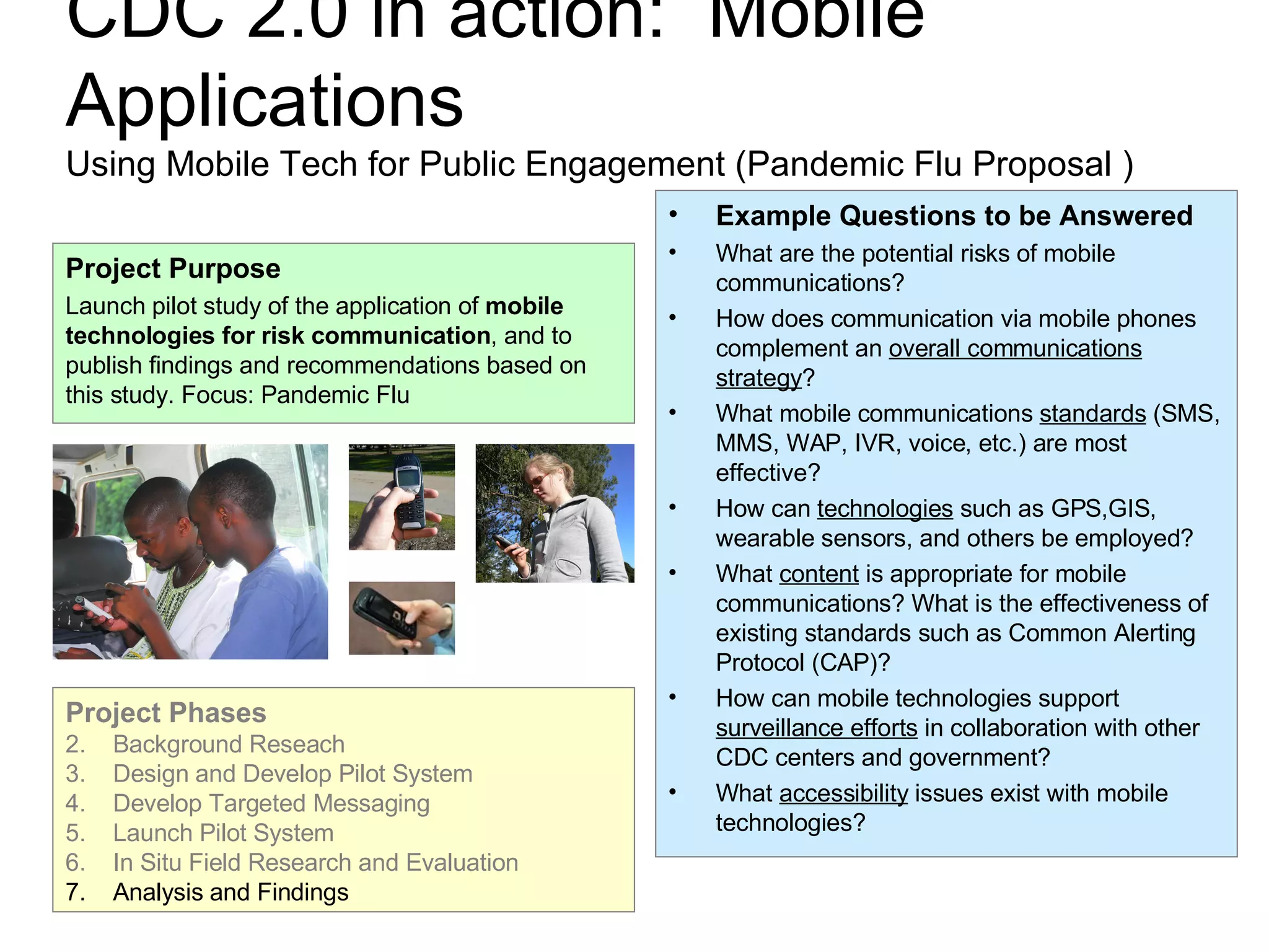 CDC 2.0 in action:  Mobile Applications Using Mobile Tech for Public Engagement (Pandemic Flu Proposal ) Example Questions to be Answered What are the potential risks of mobile communications? How does communication via mobile phones complement an  overall communications strategy ? What mobile communications  standards  (SMS, MMS, WAP, IVR, voice, etc.) are most effective? How can  technologies  such as GPS,GIS, wearable sensors, and others be employed? What  content  is appropriate for mobile communications? What is the effectiveness of existing standards such as Common Alerting Protocol (CAP)? How can mobile technologies support  surveillance efforts  in collaboration with other CDC centers and government? What  accessibility  issues exist with mobile technologies? Project Purpose Launch pilot study of the application of  mobile technologies for risk communication , and to publish findings and recommendations based on this study. Focus: Pandemic Flu Project Phases Background Reseach Design and Develop Pilot System Develop Targeted Messaging Launch Pilot System In Situ Field Research and Evaluation Analysis and Findings 
