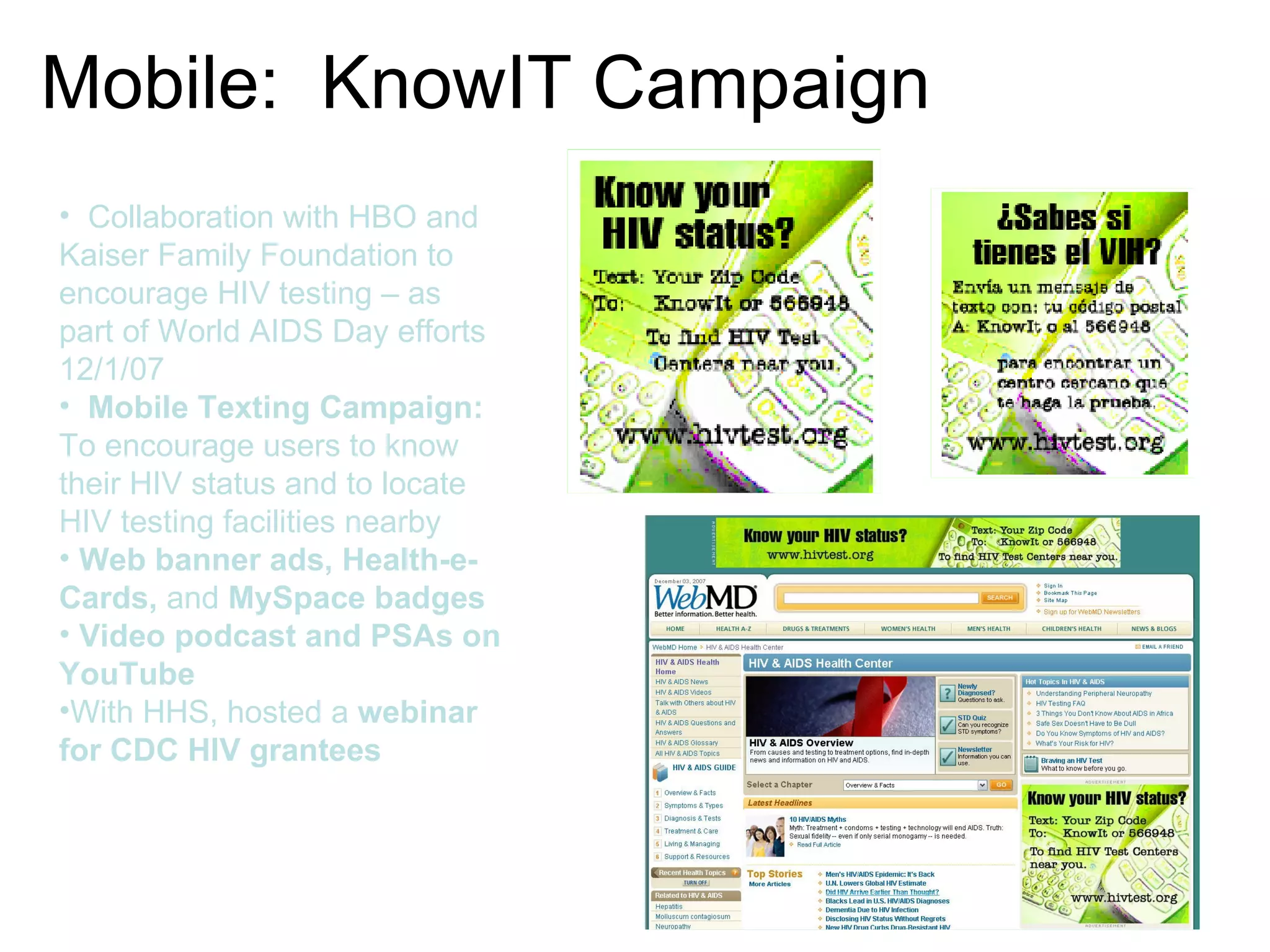 Mobile:  KnowIT Campaign Collaboration with HBO and Kaiser Family Foundation to encourage HIV testing – as part of World AIDS Day efforts 12/1/07 Mobile Texting Campaign: To encourage users to know their HIV status and to locate HIV testing facilities nearby Web banner ads, Health-e-Cards,  and  MySpace badges Video podcast and PSAs on YouTube With HHS, hosted a  webinar for CDC HIV grantees 