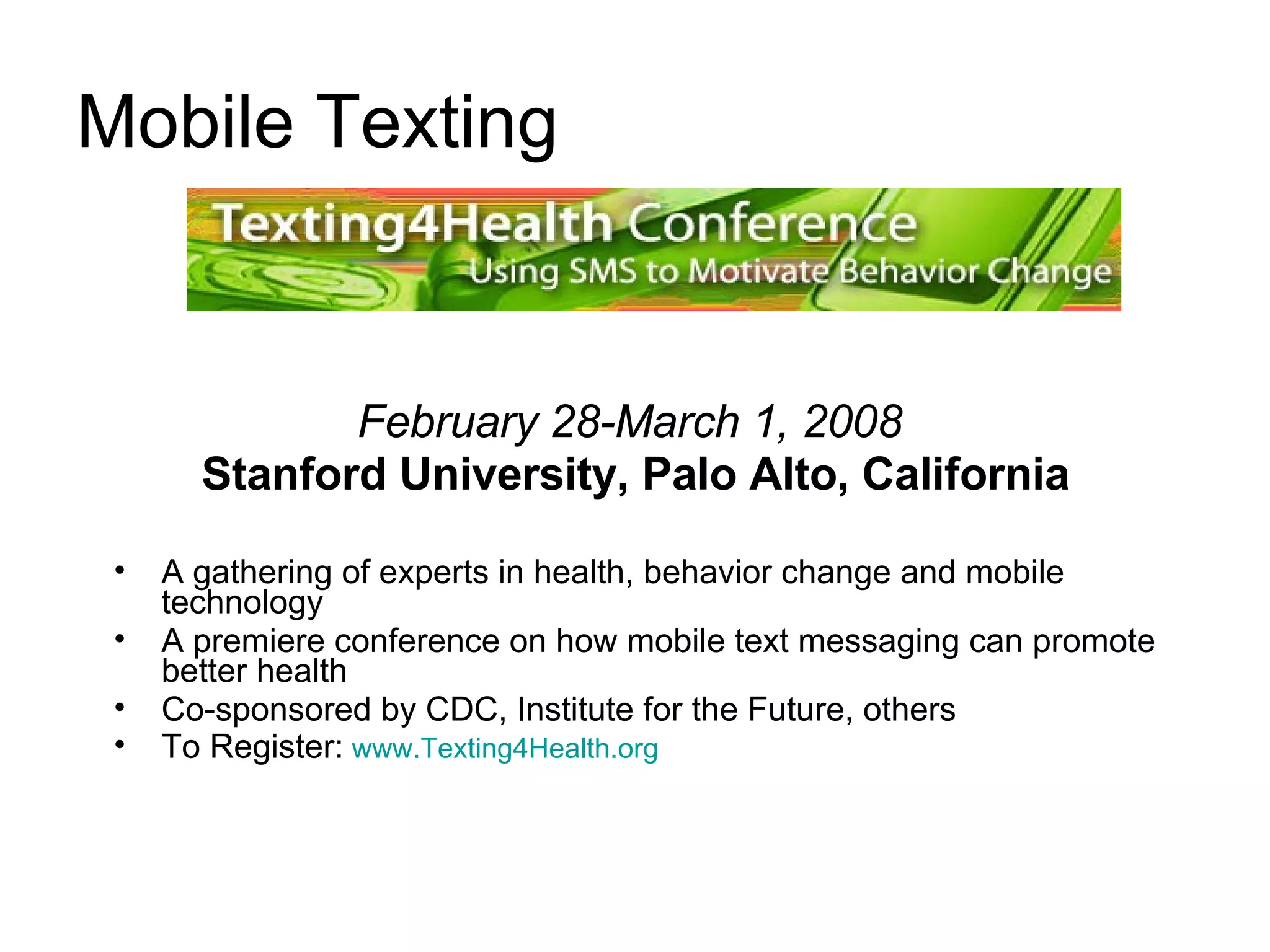 Mobile Texting February 28-March 1, 2008   Stanford University, Palo Alto, California A gathering of experts in health, behavior change and mobile technology  A premiere conference on how mobile text messaging can promote better health Co-sponsored by CDC, Institute for the Future, others  To Register:   www.Texting4Health.org   
