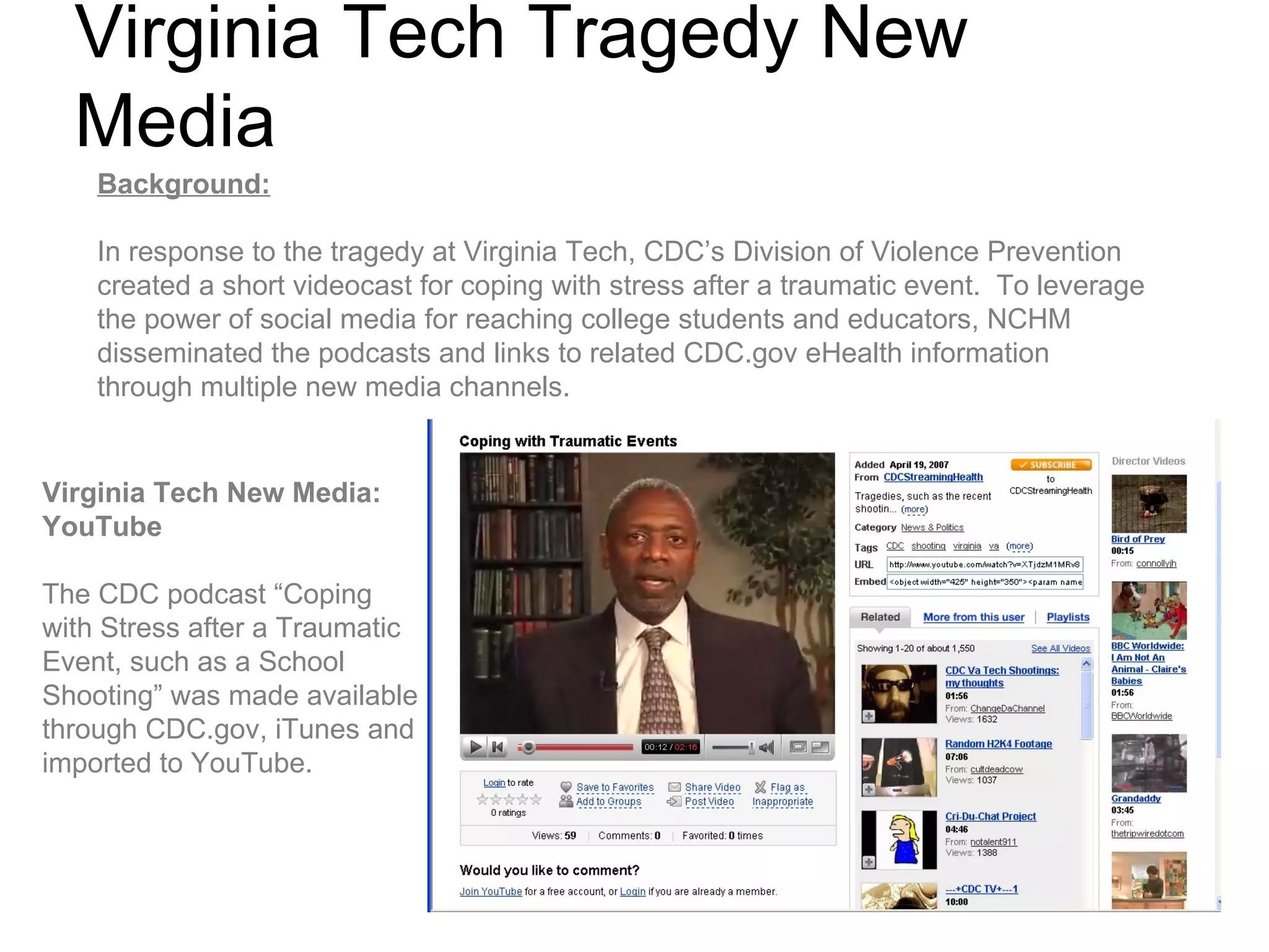 Virginia Tech Tragedy New Media Background: In response to the tragedy at Virginia Tech, CDC’s Division of Violence Prevention created a short videocast for coping with stress after a traumatic event.  To leverage the power of social media for reaching college students and educators, NCHM disseminated the podcasts and links to related CDC.gov eHealth information through multiple new media channels. Virginia Tech New Media:  YouTube  The CDC podcast “Coping with Stress after a Traumatic Event, such as a School Shooting” was made available through CDC.gov, iTunes and imported to YouTube.  