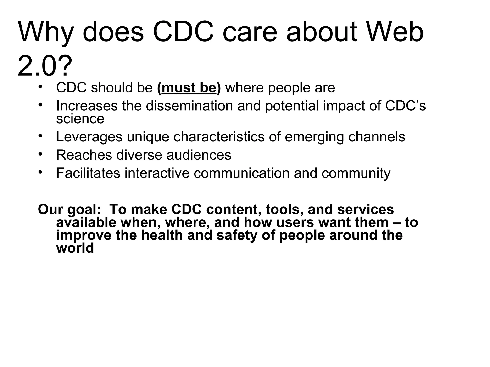 Why does CDC care about Web 2.0? CDC should be  ( must be )  where people are Increases the dissemination and potential impact of CDC’s science Leverages unique characteristics of emerging channels Reaches diverse audiences Facilitates interactive communication and community Our goal:  To make CDC content, tools, and services available when, where, and how users want them – to improve the health and safety of people around the world  