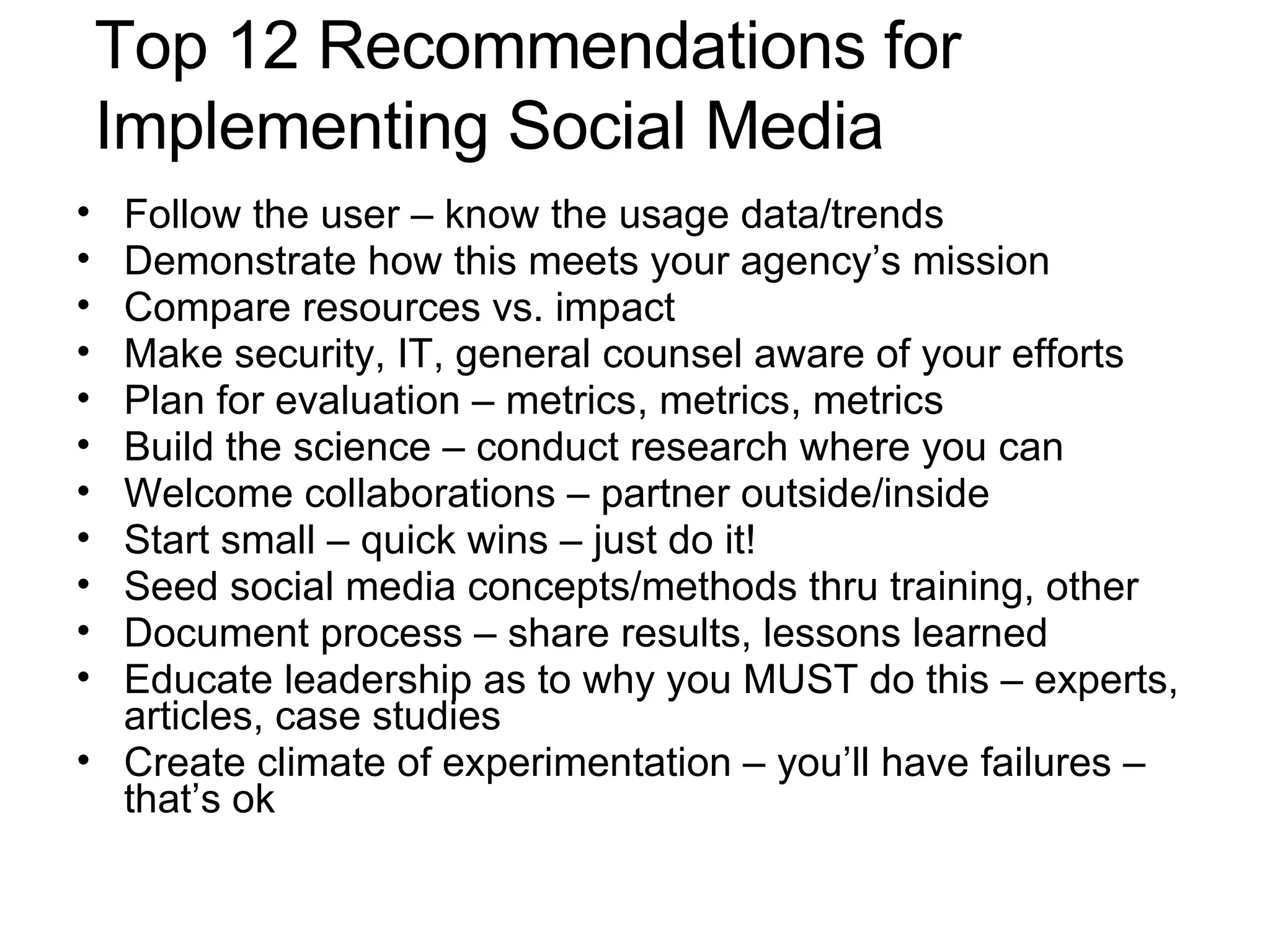 Top 12 Recommendations for Implementing Social Media Follow the user – know the usage data/trends Demonstrate how this meets your agency’s mission Compare resources vs. impact Make security, IT, general counsel aware of your efforts Plan for evaluation – metrics, metrics, metrics Build the science – conduct research where you can Welcome collaborations – partner outside/inside Start small – quick wins – just do it! Seed social media concepts/methods thru training, other Document process – share results, lessons learned Educate leadership as to why you MUST do this – experts, articles, case studies  Create climate of experimentation – you’ll have failures – that’s ok 