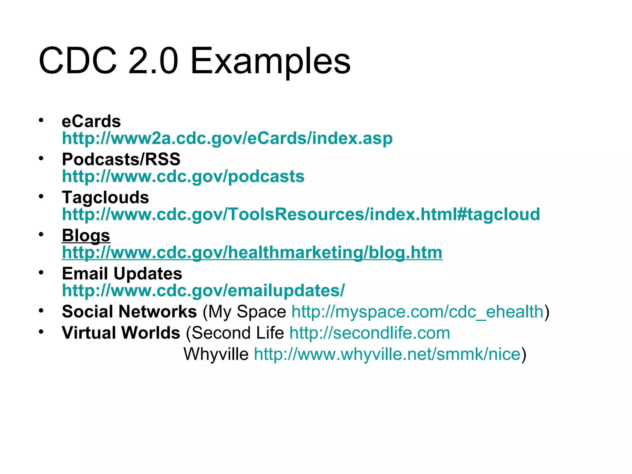 CDC 2.0 Examples eCards  http://www2a.cdc.gov/eCards/index.asp Podcasts/RSS http://www.cdc.gov/podcasts Tagclouds http://www.cdc.gov/ToolsResources/index.html#tagcloud Blogs http://www.cdc.gov/healthmarketing/blog.htm Email Updates http://www.cdc.gov/emailupdates/ Social Networks  (My Space  http://myspace.com/cdc_ehealth ) Virtual Worlds  (Second Life  http://secondlife.com Whyville  http://www.whyville.net/smmk/nice ) 