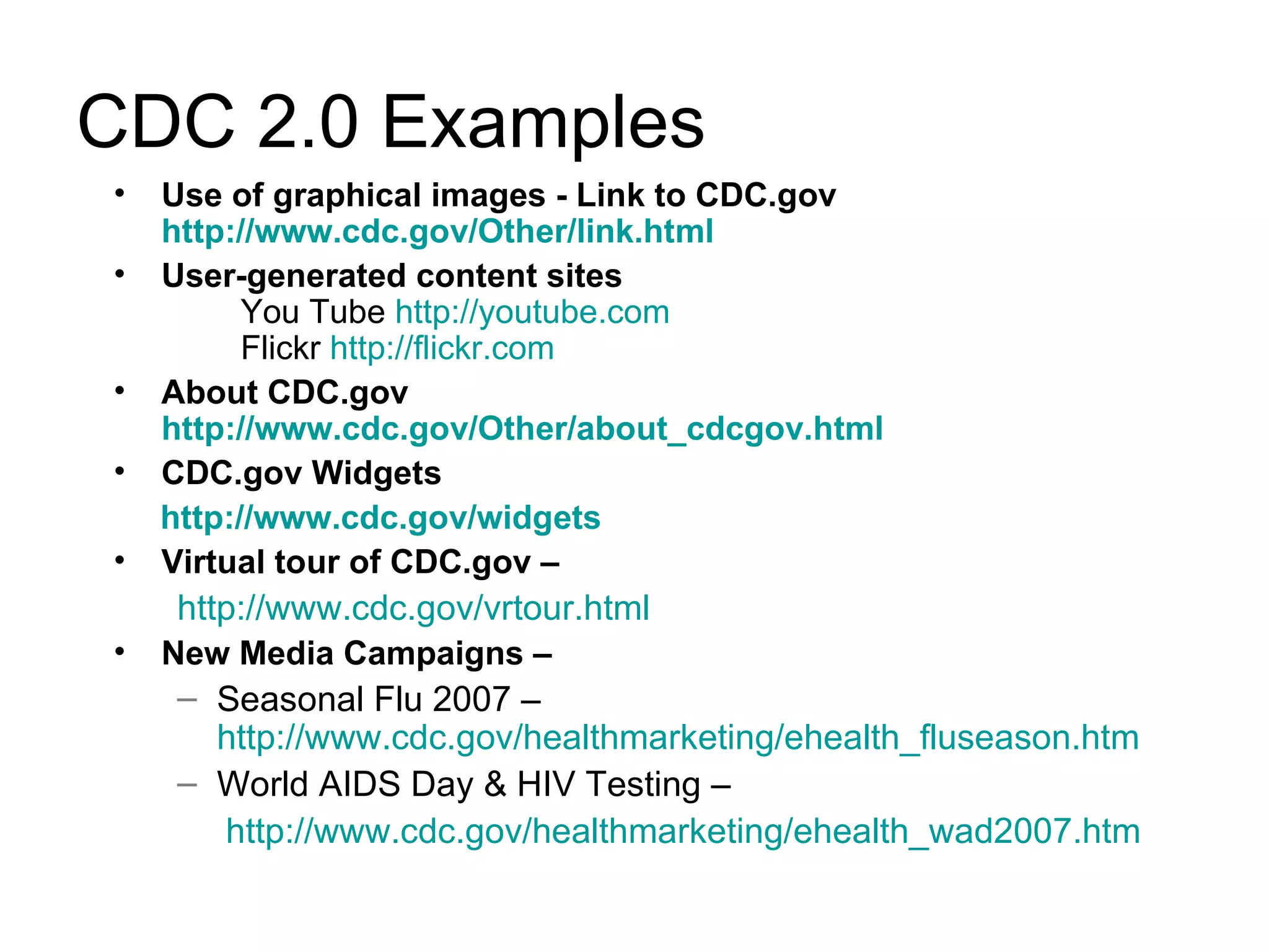 CDC 2.0 Examples Use of graphical images - Link to CDC.gov http://www.cdc.gov/Other/link.html User-generated content sites   You Tube  http://youtube.com Flickr  http://flickr.com About CDC.gov http://www.cdc.gov/Other/about_cdcgov.html CDC.gov Widgets http://www.cdc.gov/widgets Virtual tour of CDC.gov –  http://www.cdc.gov/vrtour.html New Media Campaigns –   Seasonal Flu 2007 –  http://www.cdc.gov/healthmarketing/ehealth_fluseason.htm World AIDS Day & HIV Testing – http://www.cdc.gov/healthmarketing/ehealth_wad2007.htm 
