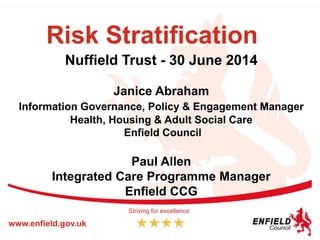 Risk Stratification
Nuffield Trust - 30 June 2014
Janice Abraham
Information Governance, Policy & Engagement Manager
Health, Housing & Adult Social Care
Enfield Council
Paul Allen
Integrated Care Programme Manager
Enfield CCG
www.enfield.gov.uk
Striving for excellence
 