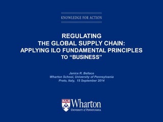 KNOWLEDGE FOR ACTION
REGULATING
THE GLOBAL SUPPLY CHAIN:
APPLYING ILO FUNDAMENTAL PRINCIPLES
TO “BUSINESS”
Janice R. Bellace
Wharton School, University of Pennsylvania
Prato, Italy, 15 September 2014
 