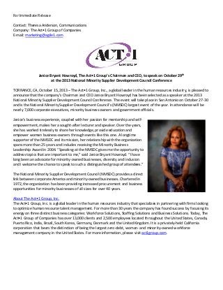 For Immediate Release
Contact: Theresa Anderson, Communications
Company: The Act•1 Group of Companies
E-mail: marketing@agile1.com

Janice Bryant Howroyd, The Act•1 Group’s Chairman and CEO, to speak on October 29th
at the 2013 National Minority Supplier Development Council Conference
TORRANCE, CA, October 15, 2013 – The Act•1 Group, Inc., a global leader in the human resources industry, is pleased to
announce that the company’s Chairman and CEO Janice Bryant Howroyd has been selected as a speaker at the 2013
National Minority Supplier Development Council Conference. The event will take place in San Antonio on October 27-30
and is the National Minority Supplier Development Council‘s (NMSDC) largest event of the year. In attendance will be
nearly 7,000 corporate executives, minority business owners and government officials.
Janice’s business experience, coupled with her passion for mentorship and selfempowerment, makes her a sought-after lecturer and speaker. Over the years,
she has worked tirelessly to share her knowledge, provide education and
empower women business-owners through events like this one. A longtime
supporter of the NMSDC and its mission, her relationship with the organization
spans more than 25 years and includes receiving the Minority Business
Leadership Award in 2004. “Speaking at the NMSDC gives me the opportunity to
address topics that are important to me,” said Janice Bryant Howroyd. “I have
long been an advocate for minority-owned businesses, diversity and inclusion
and I welcome the chance to speak to such a distinguished group of attendees.”
The National Minority Supplier Development Council (NMSDC) provides a direct
link between corporate America and minority-owned businesses. Chartered in
1972, the organization has been providing increased procurement and business
opportunities for minority businesses of all sizes for over 40 years.
About The Act•1 Group, Inc.
The Act•1 Group, Inc. is a global leader in the human resources industry that specializes in partnering with firms looking
to optimize human resource talent management. For more than 30 years the company has found success by focusing its
energy on three distinct business categories: Workforce Solutions, Staffing Solutions and Business Solutions. Today, The
Act•1 Group of Companies has over 13,000 clients and 2,500 employees located throughout the United States, Canada,
Puerto Rico, India, Brazil, South Korea, Germany, Denmark and the United Kingdom. It is a privately-held California
corporation that bears the distinction of being the largest zero-debt, woman- and minority-owned workforce
management company in the United States. For more information, please visit act1group.com.

 