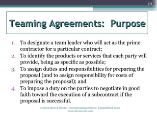 10




Teaming Agreements: Purpose
1. To designate a team leader who will act as the prime
   contractor for a particular contract;
2. To identify the products or services that each party will
   provide, being as specific as possible;
3. To assign duties and responsibilities for preparing the
   proposal (and to assign responsibility for costs of
   preparing the proposal); and
4. To impose a duty on the parties to negotiate in good
   faith toward the execution of a subcontract if the
   proposal is successful.
            © 2012 Davis & Steele: Uncompromising Service, Unparalleled Value
                                   www.davissteele.com
 