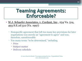 12



         Teaming Agreements:
            Enforceable?
• W.J. Schaefer Associates, v. Cordant, Inc., 254 Va. 514,
  493 S.E.2d 512 (Va. 1997)

  ▫ Nonspecific agreement that left too many key provisions for later
    negotiations was merely an “agreement to agree” and was,
    therefore, unenforceable
  ▫ Too many terms “to be determined,” including
      Price
      Subject matter
      Delivery schedule

              © 2012 Davis & Steele: Uncompromising Service, Unparalleled Value
                                     www.davissteele.com
 