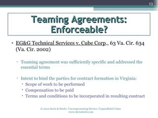 13



         Teaming Agreements:
            Enforceable?
• EG&G Technical Services v. Cube Corp., 63 Va. Cir. 634
  (Va. Cir. 2002)

  ▫ Teaming agreement was sufficiently specific and addressed the
    essential terms

  ▫ Intent to bind the parties for contract formation in Virginia:
     Scope of work to be performed
     Compensation to be paid
     Terms and conditions to be incorporated in resulting contract

              © 2012 Davis & Steele: Uncompromising Service, Unparalleled Value
                                     www.davissteele.com
 