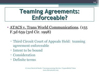 14



      Teaming Agreements:
         Enforceable?
• ATACS v. Trans World Communications. (155
  F.3d 659 (3rd Cir. 1998)

 ▫ Third Circuit Court of Appeals Held: teaming
   agreement enforceable
 ▫ Intent to be bound
 ▫ Consideration
 ▫ Definite terms

          © 2012 Davis & Steele: Uncompromising Service, Unparalleled Value
                                 www.davissteele.com
 