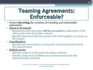15



          Teaming Agreements:
             Enforceable?
• Factors favoring the creation of a binding and enforceable
  agreement:
• Intent to be bound:
  ▫ Statements that one party will be awarded a subcontract if the
    other party wins the prime contract
  ▫ Specific statement that the parties will work together as a team on
    the project
• Consideration
  ▫ Specific price provisions covering the work to be performed by
    the subcontractor
• Definite terms
  ▫ Specific scope of work under the prime contract
  ▫ Specific terms and conditions to be incorporated into the
    expected prime contract

              © 2012 Davis & Steele: Uncompromising Service Unparalleled Value
                                     www.davissteele.com
 