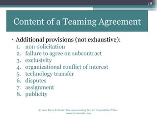 18




Content of a Teaming Agreement
• Additional provisions (not exhaustive):
 1.   non-solicitation
 2.   failure to agree on subcontract
 3.   exclusivity
 4.   organizational conflict of interest
 5.   technology transfer
 6.   disputes
 7.   assignment
 8.   publicity

           © 2012 Davis & Steele: Uncompromising Service Unparalleled Value
                                  www.davissteele.com
 