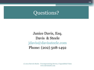 19




             Questions?


         Janice Davis, Esq.
          Davis & Steele
      jdavis@davissteele.com
      Phone: (202) 508-1492



© 2012 Davis & Steele: Uncompromising Service, Unparalleled Value
                       www.davissteele.com
 