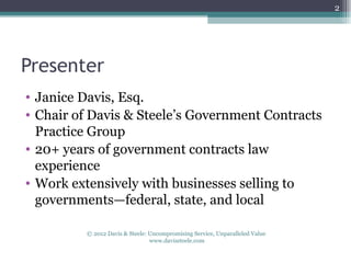 2




Presenter
• Janice Davis, Esq.
• Chair of Davis & Steele’s Government Contracts
  Practice Group
• 20+ years of government contracts law
  experience
• Work extensively with businesses selling to
  governments—federal, state, and local

         © 2012 Davis & Steele: Uncompromising Service, Unparalleled Value
                                www.davissteele.com
 