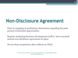 4




Prior to engaging in preliminary discussions regarding the joint
pursuit of potential opportunities

Require marketing/business development staff to have executed
mutual non-disclosure agreements in place

Do not share proprietary data without an NDA!


          © 2012 Davis & Steele: Uncompromising Service, Unparalleled Value
                                 www.davissteele.com
 