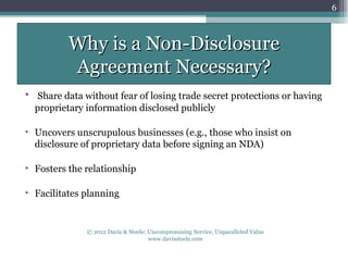 6



          Why is a Non-Disclosure
          Agreement Necessary?
• Share data without fear of losing trade secret protections or having
  proprietary information disclosed publicly

• Uncovers unscrupulous businesses (e.g., those who insist on
  disclosure of proprietary data before signing an NDA)

• Fosters the relationship

• Facilitates planning


              © 2012 Davis & Steele: Uncompromising Service, Unparalleled Value
                                     www.davissteele.com
 