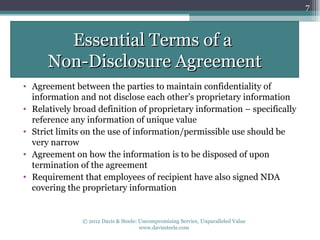 7



        Essential Terms of a
      Non-Disclosure Agreement
• Agreement between the parties to maintain confidentiality of
  information and not disclose each other’s proprietary information
• Relatively broad definition of proprietary information – specifically
  reference any information of unique value
• Strict limits on the use of information/permissible use should be
  very narrow
• Agreement on how the information is to be disposed of upon
  termination of the agreement
• Requirement that employees of recipient have also signed NDA
  covering the proprietary information


               © 2012 Davis & Steele: Uncompromising Service, Unparalleled Value
                                      www.davissteele.com
 