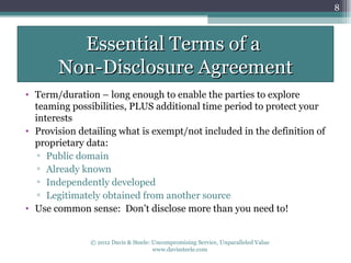 8



         Essential Terms of a
       Non-Disclosure Agreement
• Term/duration – long enough to enable the parties to explore
  teaming possibilities, PLUS additional time period to protect your
  interests
• Provision detailing what is exempt/not included in the definition of
  proprietary data:
   ▫ Public domain
   ▫ Already known
   ▫ Independently developed
   ▫ Legitimately obtained from another source
• Use common sense: Don’t disclose more than you need to!


               © 2012 Davis & Steele: Uncompromising Service, Unparalleled Value
                                      www.davissteele.com
 